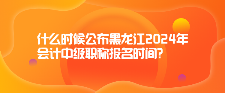 什么时候公布黑龙江2024年会计中级职称报名时间？