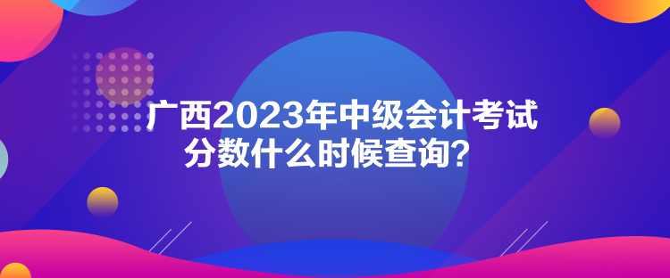 广西2023年中级会计考试分数什么时候查询？