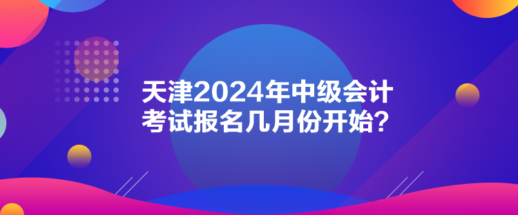 天津2024年中级会计考试报名几月份开始？