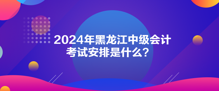 2024年黑龙江中级会计考试安排是什么？