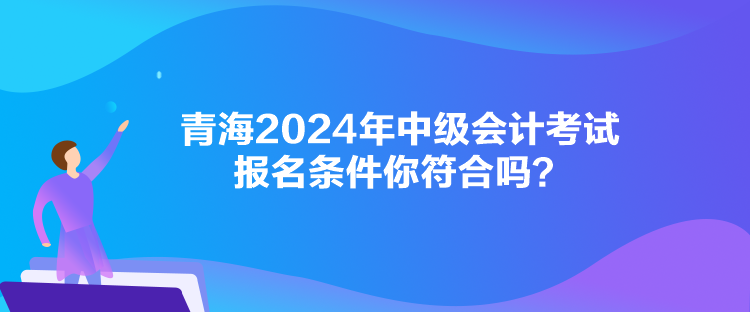 青海2024年中级会计考试报名条件你符合吗？