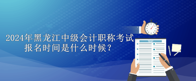 2024年黑龙江中级会计职称考试报名时间是什么时候？