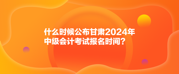 什么时候公布甘肃2024年中级会计考试报名时间？