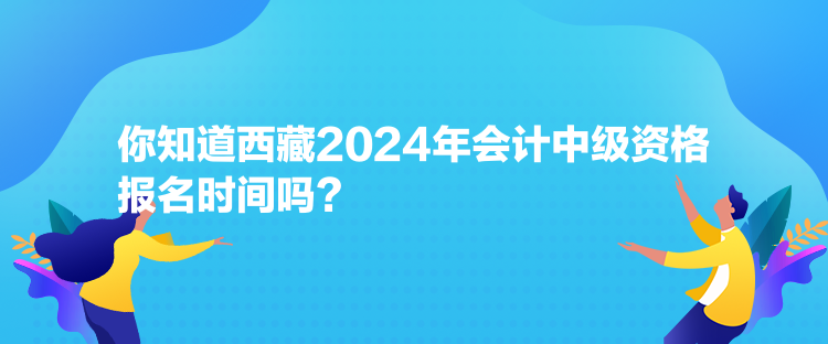 你知道西藏2024年会计中级资格报名时间吗？