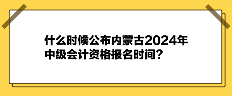 什么时候公布内蒙古2024年中级会计资格报名时间？