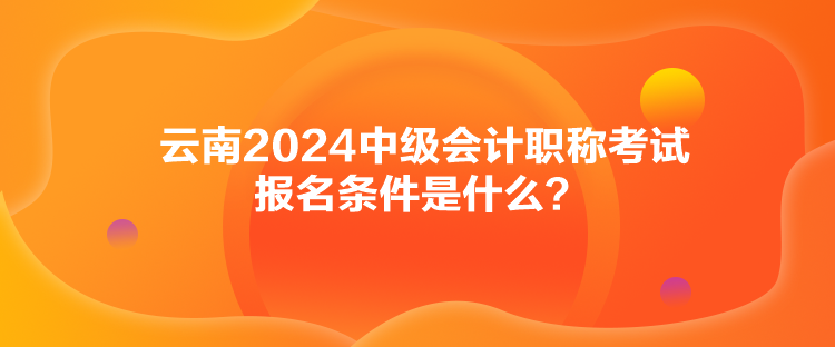 云南2024中级会计职称考试报名条件是什么？
