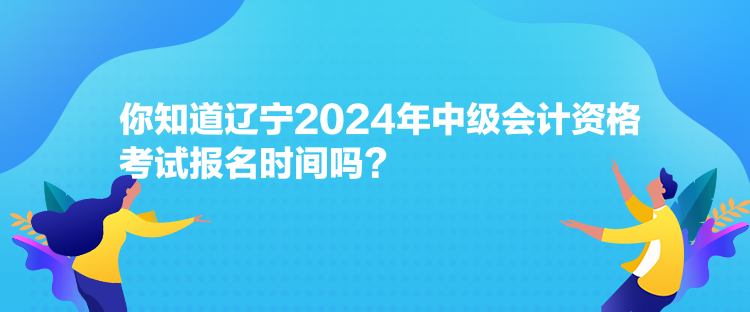 你知道辽宁2024年中级会计资格考试报名时间吗？