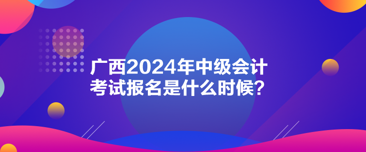 广西2024年中级会计考试报名是什么时候？