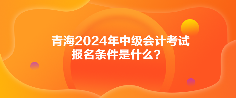 青海2024年中级会计考试报名条件是什么？
