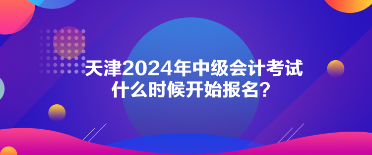 天津2024年中级会计考试什么时候开始报名？