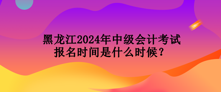 黑龙江2024年中级会计考试报名时间是什么时候？