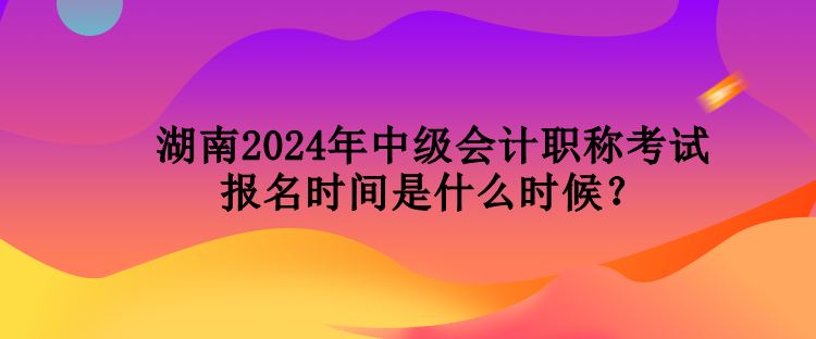 湖南2024年中级会计职称考试报名时间是什么时候？