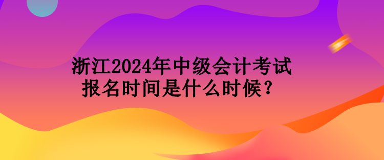 浙江2024年中级会计考试报名时间是什么时候？