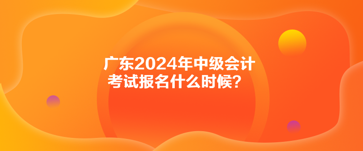 广东2024年中级会计考试报名什么时候？