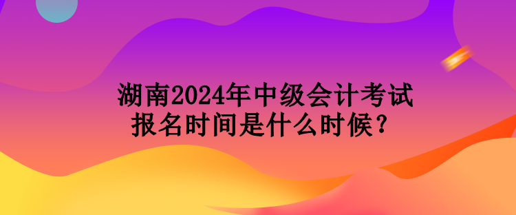湖南2024年中级会计考试报名时间是什么时候？