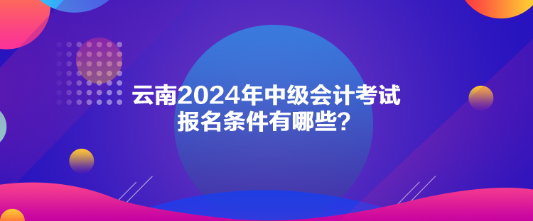 云南2024年中级会计考试报名条件有哪些？