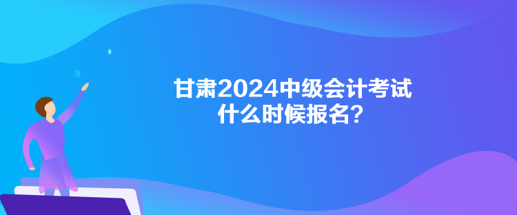 甘肃2024中级会计考试什么时候报名？