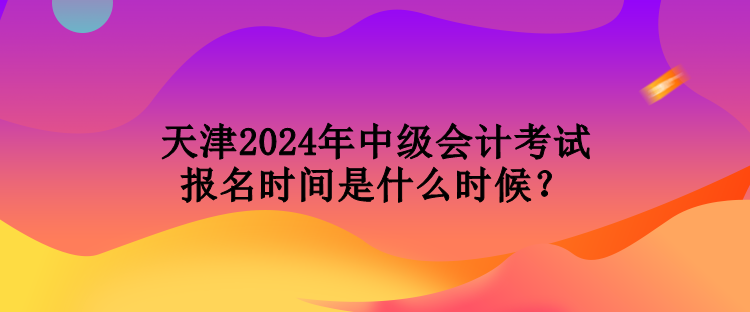 天津2024年中级会计考试报名时间是什么时候？