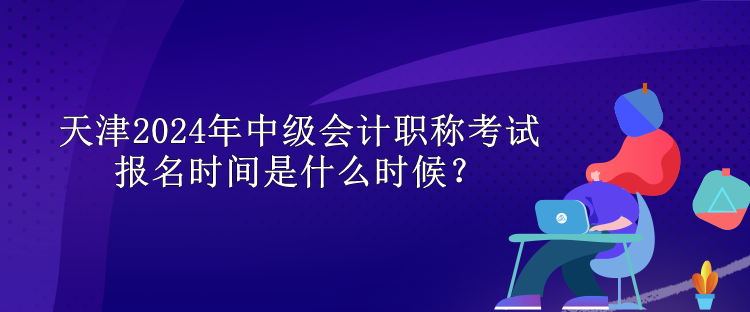 天津2024年中级会计职称考试报名时间是什么时候？