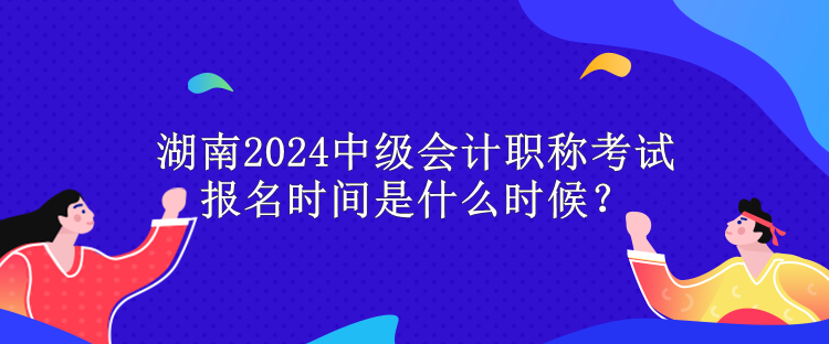 湖南2024中级会计职称考试报名时间是什么时候？