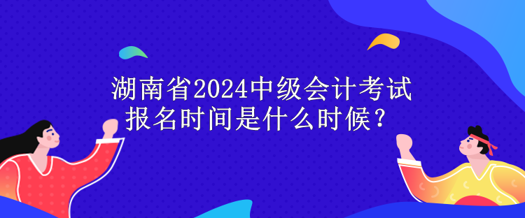 湖南省2024中级会计考试报名时间是什么时候？