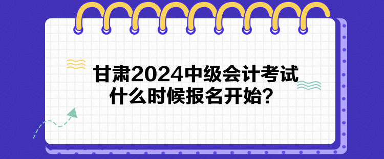 甘肃2024中级会计考试什么时候报名开始？