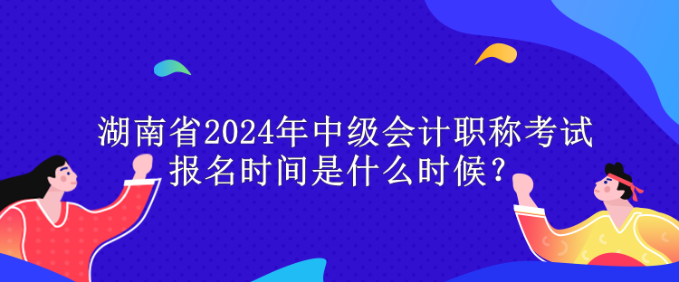 湖南省2024年中级会计职称考试报名时间是什么时候？
