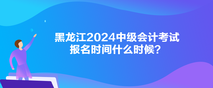 黑龙江2024中级会计考试报名时间什么时候？