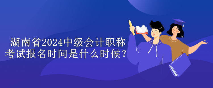 湖南省2024中级会计职称考试报名时间是什么时候？