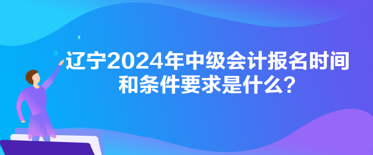 辽宁2024年中级会计报名时间和条件要求是什么？