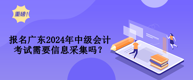 报名广东2024年中级会计考试需要信息采集吗？
