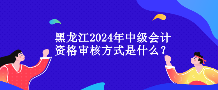 黑龙江2024年中级会计资格审核方式是什么？