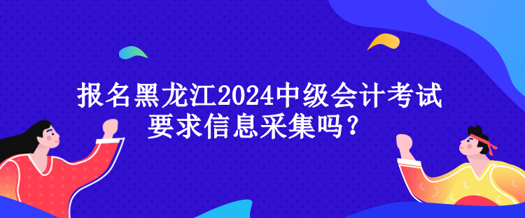 报名黑龙江2024中级会计考试要求信息采集吗？