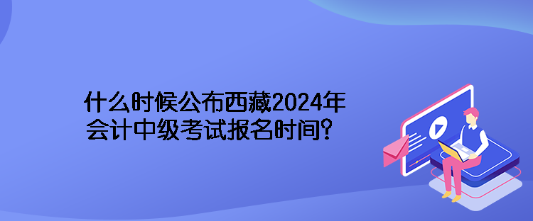 什么时候公布西藏2024年会计中级考试报名时间？